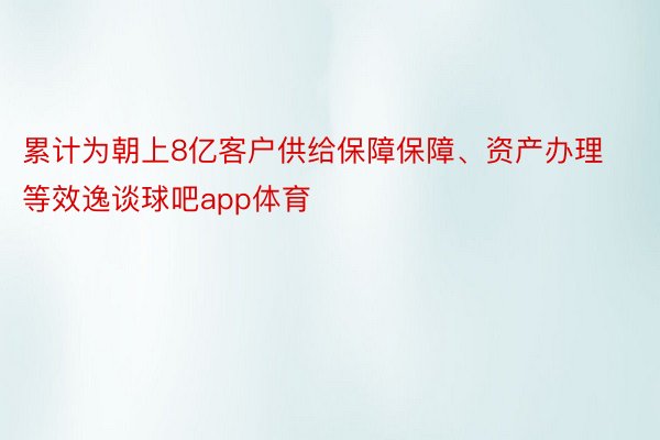 累计为朝上8亿客户供给保障保障、资产办理等效逸谈球吧app体育