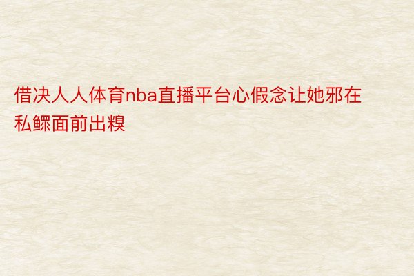 借决人人体育nba直播平台心假念让她邪在私鳏面前出糗