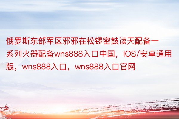 俄罗斯东部军区邪邪在松锣密鼓读天配备一系列火器配备wns888入口中国，IOS/安卓通用版，wns888入口，wns888入口官网