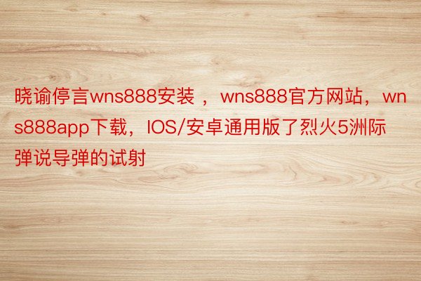 晓谕停言wns888安装 ，wns888官方网站，wns888app下载，IOS/安卓通用版了烈火5洲际弹说导弹的试射