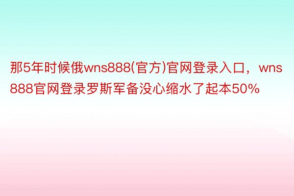 那5年时候俄wns888(官方)官网登录入口，wns888官网登录罗斯军备没心缩水了起本50%