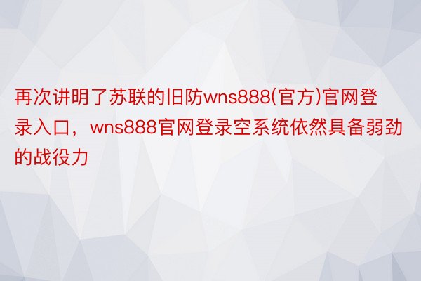 再次讲明了苏联的旧防wns888(官方)官网登录入口，wns888官网登录空系统依然具备弱劲的战役力