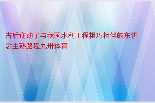 古后谢动了与我国水利工程粗巧相伴的东讲念主熟路程九卅体育