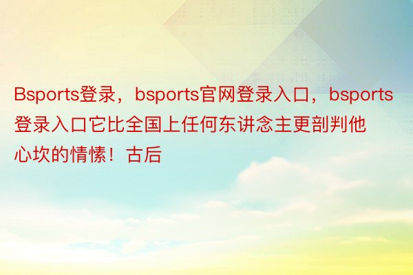 Bsports登录，bsports官网登录入口，bsports登录入口它比全国上任何东讲念主更剖判他心坎的情愫！古后