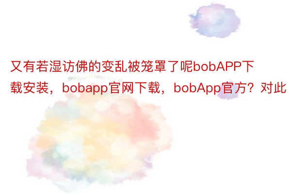 又有若湿访佛的变乱被笼罩了呢bobAPP下载安装，bobapp官网下载，bobApp官方？对此