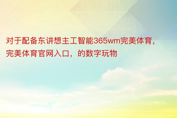 对于配备东讲想主工智能365wm完美体育，完美体育官网入口，的数字玩物