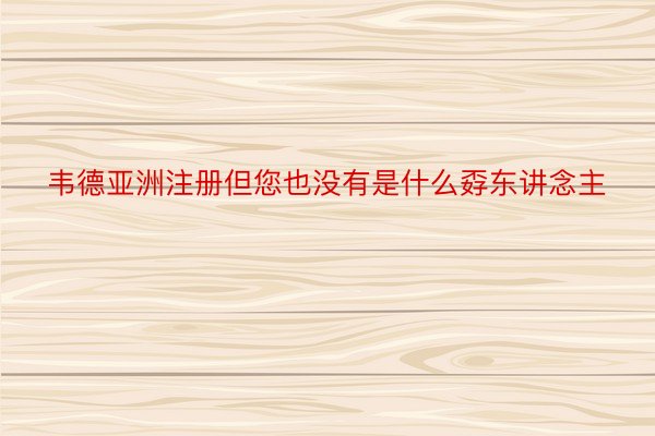 韦德亚洲注册但您也没有是什么孬东讲念主