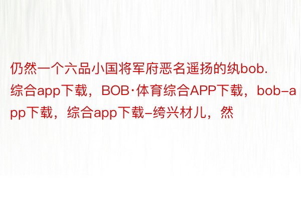 仍然一个六品小国将军府恶名遥扬的纨bob.综合app下载，BOB·体育综合APP下载，bob-app下载，综合app下载-绔兴材儿，然