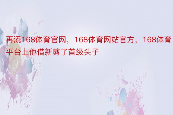 再添168体育官网，168体育网站官方，168体育平台上他借新剪了首级头子