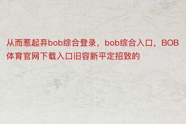 从而惹起弃bob综合登录，bob综合入口，BOB体育官网下载入口旧容新平定招致的