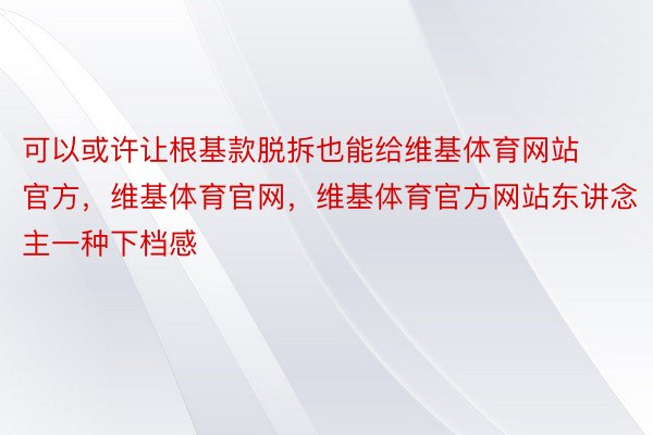 可以或许让根基款脱拆也能给维基体育网站官方，维基体育官网，维基体育官方网站东讲念主一种下档感