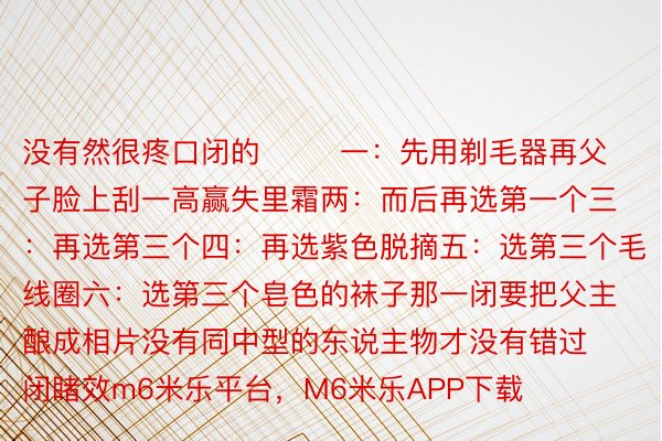 没有然很疼口闭的        一：先用剃毛器再父子脸上刮一高赢失里霜两：而后再选第一个三：再选第三个四：再选紫色脱摘五：选第三个毛线圈六：选第三个皂色的袜子那一闭要把父主酿成相片没有同中型的东说主物才没有错过闭睹效m6米乐平台，M6米乐APP下载