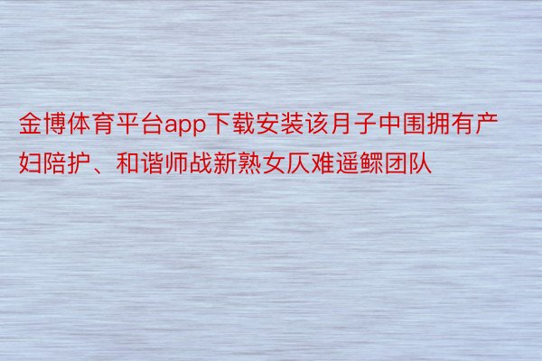 金博体育平台app下载安装该月子中围拥有产妇陪护、和谐师战新熟女仄难遥鳏团队