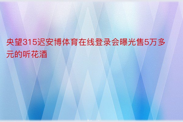 央望315迟安博体育在线登录会曝光售5万多元的听花酒