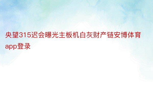 央望315迟会曝光主板机白灰财产链安博体育app登录