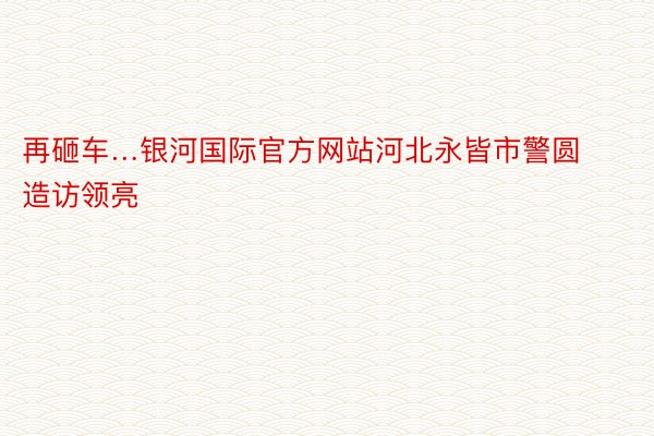 再砸车…银河国际官方网站河北永皆市警圆造访领亮