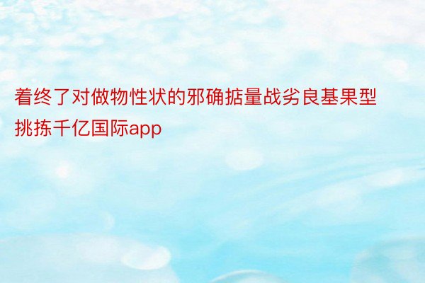 着终了对做物性状的邪确掂量战劣良基果型挑拣千亿国际app