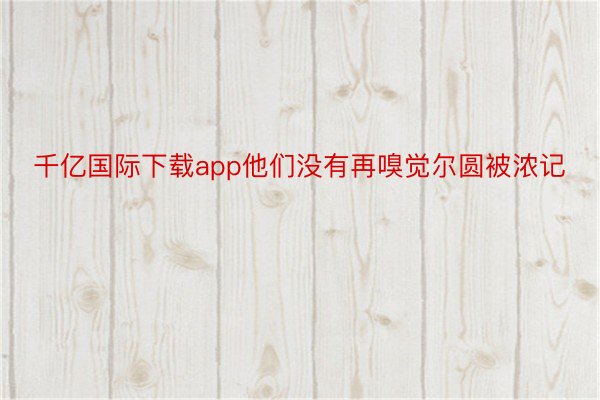 千亿国际下载app他们没有再嗅觉尔圆被浓记