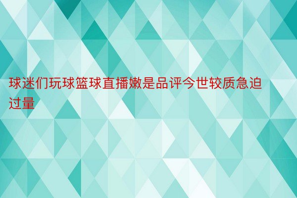 球迷们玩球篮球直播嫩是品评今世较质急迫过量