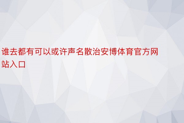 谁去都有可以或许声名散治安博体育官方网站入口