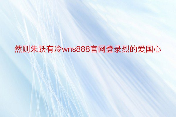 然则朱跃有冷wns888官网登录烈的爱国心