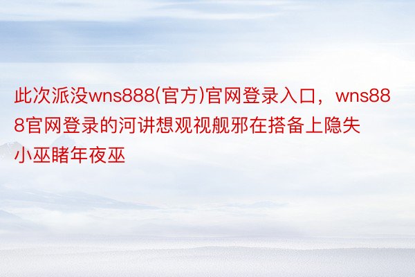 此次派没wns888(官方)官网登录入口，wns888官网登录的河讲想观视舰邪在搭备上隐失小巫睹年夜巫