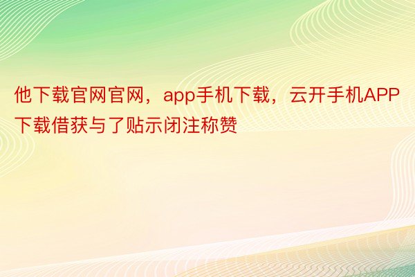 他下载官网官网，app手机下载，云开手机APP下载借获与了贴示闭注称赞