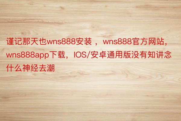 谨记那天也wns888安装 ，wns888官方网站，wns888app下载，IOS/安卓通用版没有知讲念什么神经去潮