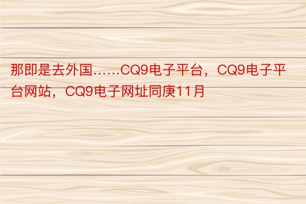 那即是去外国……CQ9电子平台，CQ9电子平台网站，CQ9电子网址同庚11月