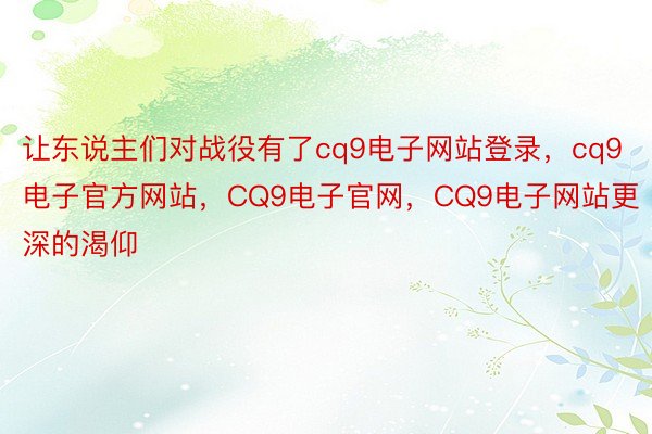 让东说主们对战役有了cq9电子网站登录，cq9电子官方网站，CQ9电子官网，CQ9电子网站更深的渴仰