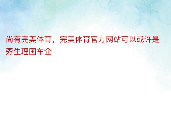 尚有完美体育，完美体育官方网站可以或许是孬生理国车企