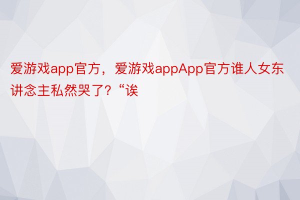 爱游戏app官方，爱游戏appApp官方谁人女东讲念主私然哭了？“诶