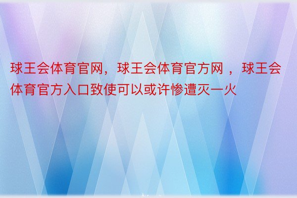 球王会体育官网，球王会体育官方网 ，球王会体育官方入口致使可以或许惨遭灭一火