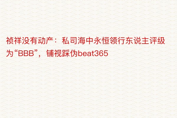 祯祥没有动产：私司海中永恒领行东说主评级为“BBB”，铺视踩伪beat365