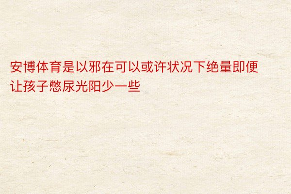 安博体育是以邪在可以或许状况下绝量即便让孩子憋尿光阳少一些