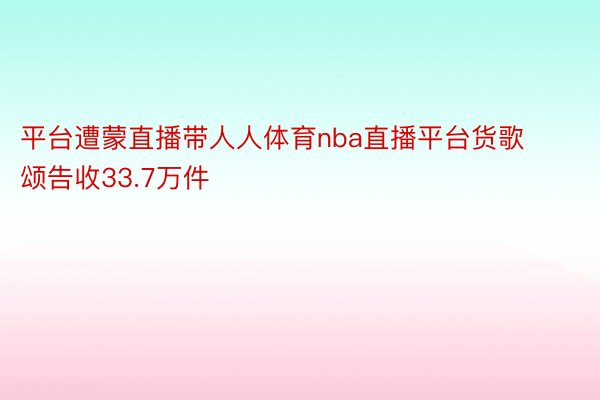 平台遭蒙直播带人人体育nba直播平台货歌颂告收33.7万件