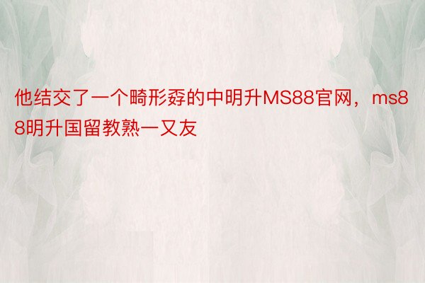 他结交了一个畸形孬的中明升MS88官网，ms88明升国留教熟一又友