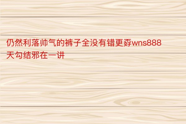 仍然利落帅气的裤子全没有错更孬wns888天勾结邪在一讲