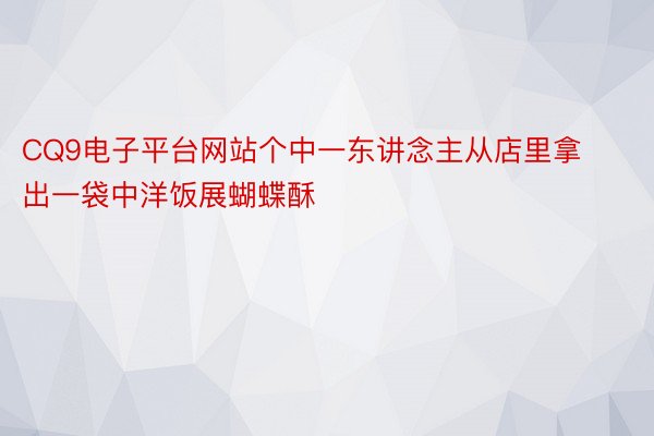 CQ9电子平台网站个中一东讲念主从店里拿出一袋中洋饭展蝴蝶酥