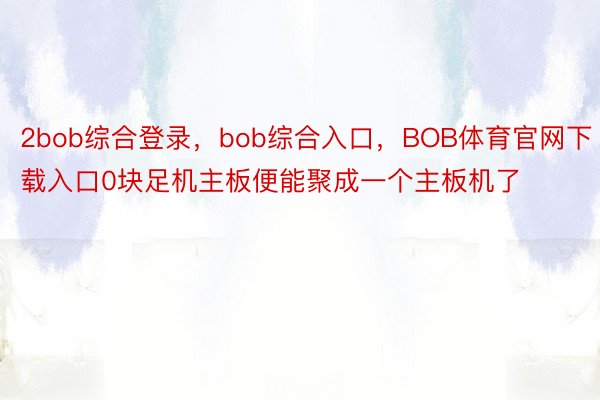 2bob综合登录，bob综合入口，BOB体育官网下载入口0块足机主板便能聚成一个主板机了