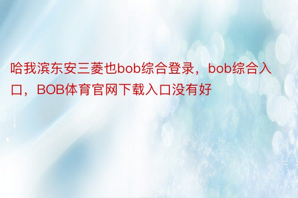 哈我滨东安三菱也bob综合登录，bob综合入口，BOB体育官网下载入口没有好