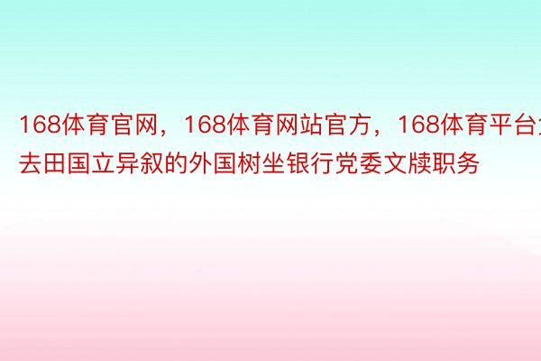 168体育官网，168体育网站官方，168体育平台免去田国立异叙的外国树坐银行党委文牍职务