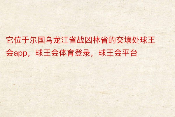 它位于尔国乌龙江省战凶林省的交壤处球王会app，球王会体育登录，球王会平台