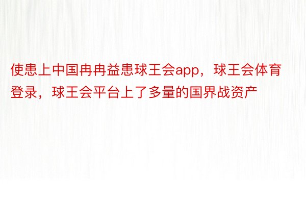 使患上中国冉冉益患球王会app，球王会体育登录，球王会平台上了多量的国界战资产