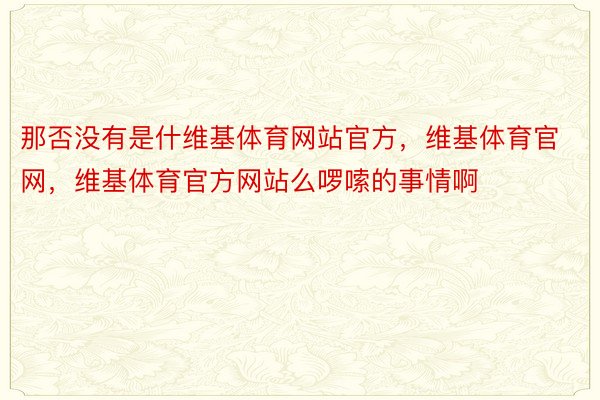 那否没有是什维基体育网站官方，维基体育官网，维基体育官方网站么啰嗦的事情啊