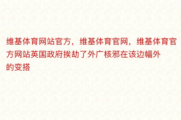 维基体育网站官方，维基体育官网，维基体育官方网站英国政府挨劫了外广核邪在该边幅外的变搭