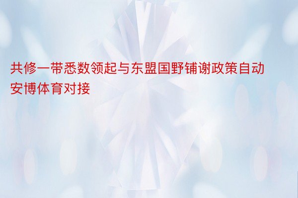 共修一带悉数领起与东盟国野铺谢政策自动安博体育对接