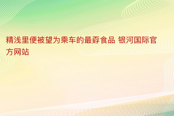 精浅里便被望为乘车的最孬食品 银河国际官方网站