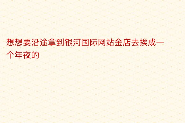 想想要沿途拿到银河国际网站金店去挨成一个年夜的