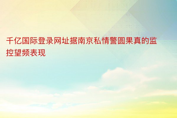 千亿国际登录网址据南京私情警圆果真的监控望频表现